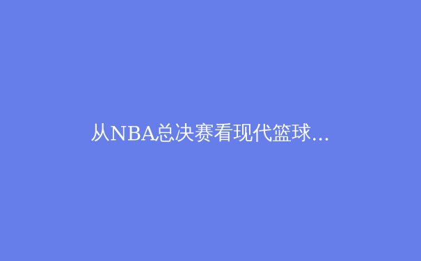从NBA总决赛看现代篮球的战术演进与数据革命 - 4
