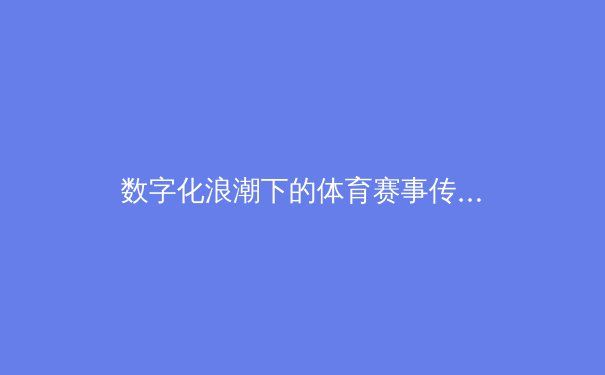 数字化浪潮下的体育赛事传播革命：从转播权争夺到沉浸式体验的产业变革 - 2