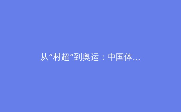 从“村超”到奥运：中国体育文化多元崛起的深度解析